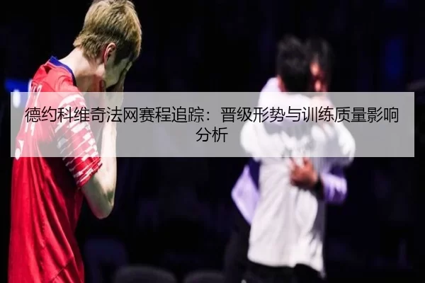 德约科维奇法网赛程追踪：晋级形势与训练质量影响分析